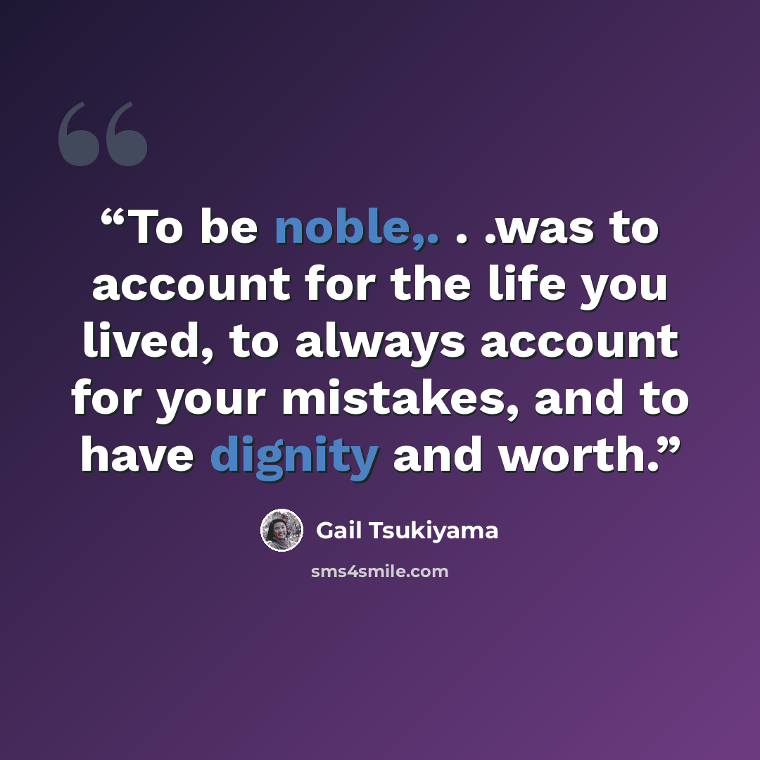 “To be noble,. . .was to account for the life you lived, to always account for your mistakes, and to have dignity and worth.” quote by Gail Tsukiyama