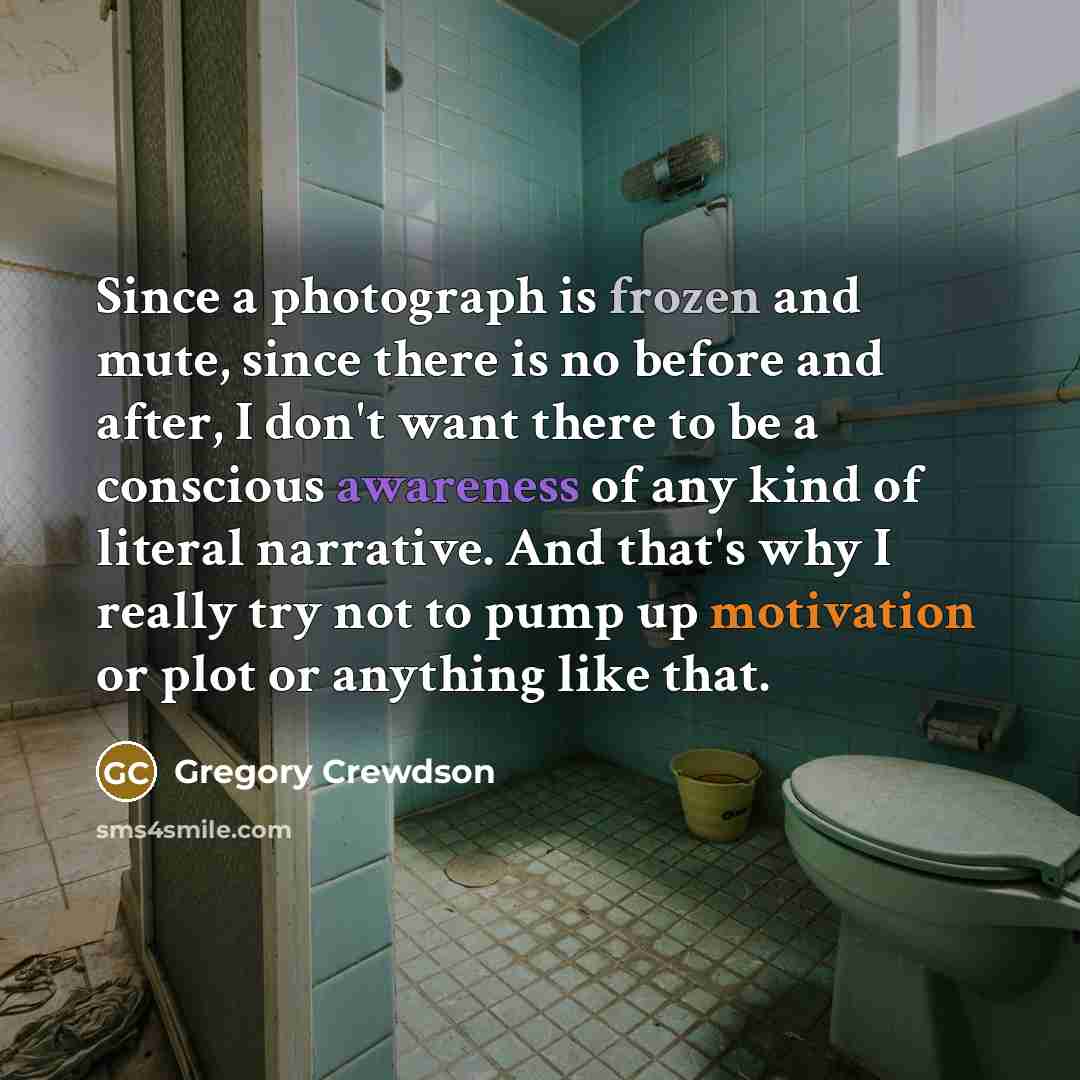 “Since a photograph is frozen and mute, since there is no before and after, I don't want there to be a conscious awareness of any kind of literal narrative. And that's why I really try not to pump up motivation or plot or anything like that.” quote by Gregory Crewdson