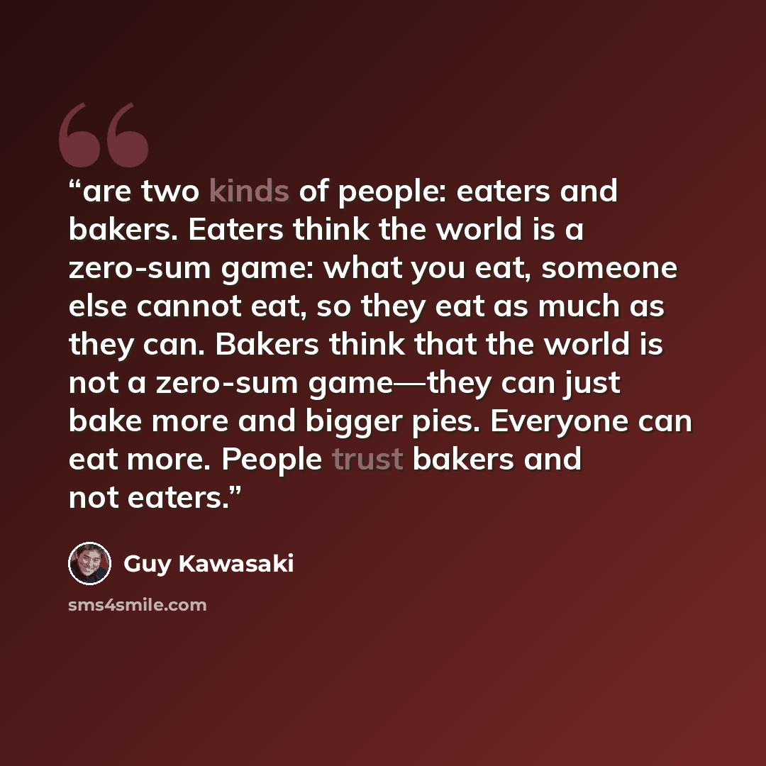 “are two kinds of people: eaters and bakers. Eaters think the world is a zero-sum game: what you eat, someone else cannot eat, so they eat as much as they can. Bakers think that the world is not a zero-sum game—they can just bake more and bigger pies. Everyone can eat more. People trust bakers and…” quote by Guy Kawasaki