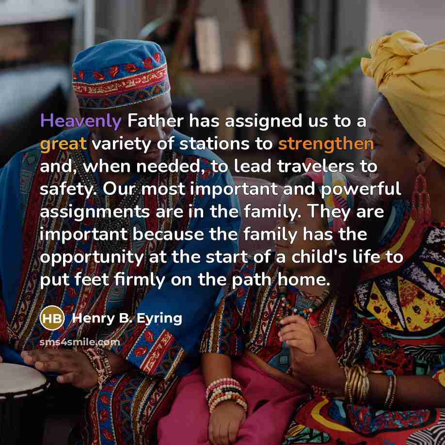 “Heavenly Father has assigned us to a great variety of stations to strengthen and, when needed, to lead travelers to safety. Our most important and powerful assignments are in the family. They are important because the family has the opportunity at the start of a child's life to put feet firmly on…” quote by Henry B. Eyring
