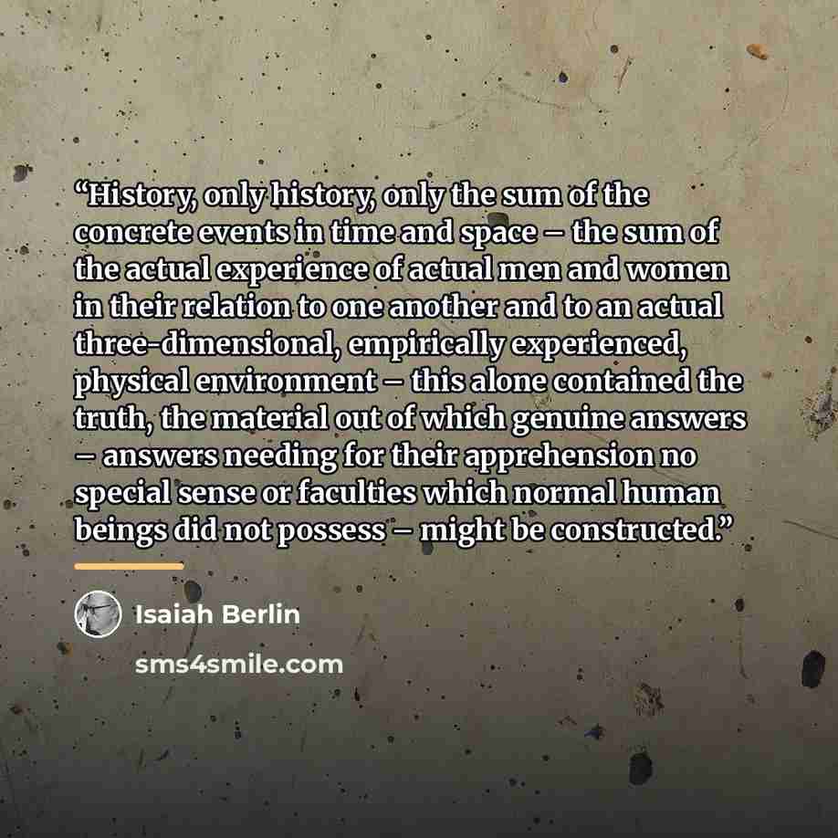 “History, only history, only the sum of the concrete events in time and space – the sum of the actual experience of actual men and women in their relation to one another and to an actual three-dimensional, empirically experienced, physical environment – this alone contained the truth, the material…” quote by Isaiah Berlin