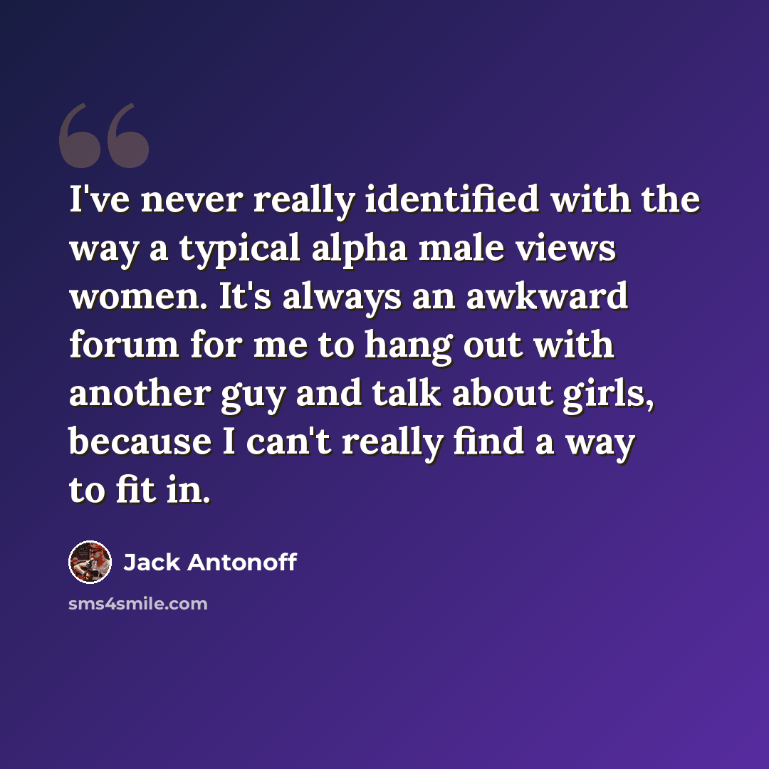 “I've never really identified with the way a typical alpha male views women. It's always an awkward forum for me to hang out with another guy and talk about girls, because I can't really find a way to fit in.” quote by Jack Antonoff
