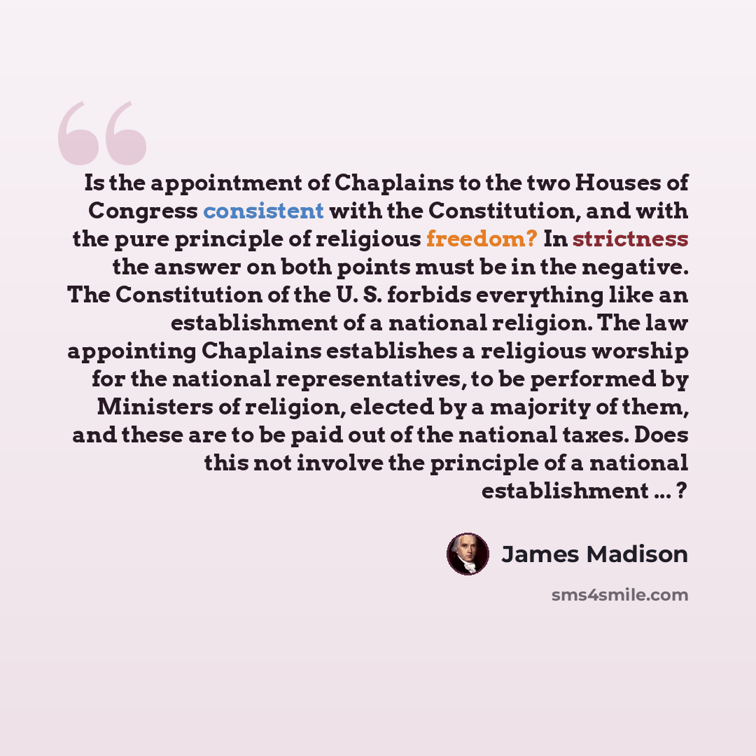 “Is the appointment of Chaplains to the two Houses of Congress consistent with the Constitution, and with the pure principle of religious freedom? In strictness the answer on both points must be in the negative. The Constitution of the U. S. forbids everything like an establishment of a national…” quote by James Madison