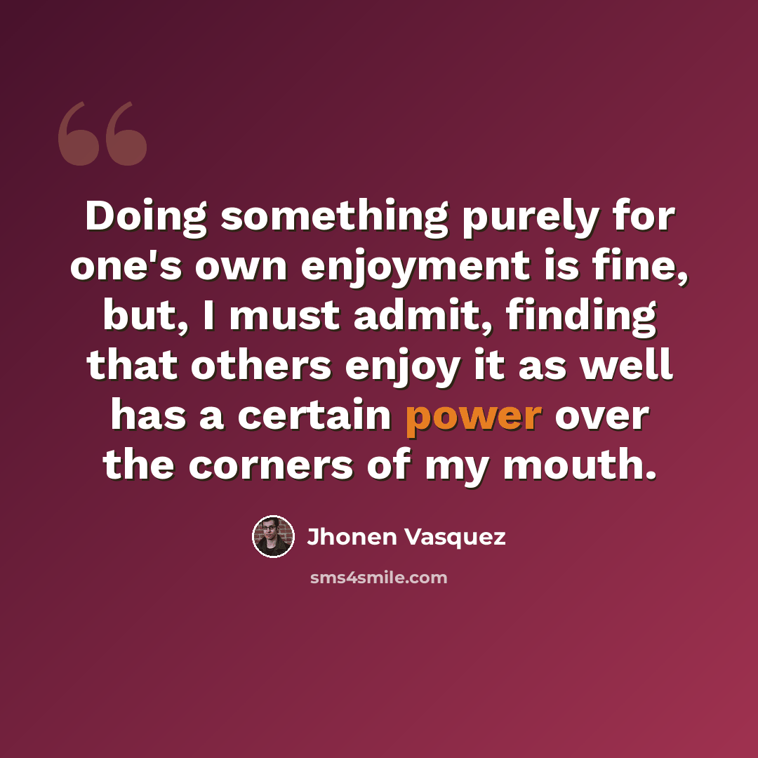 “Doing something purely for one's own enjoyment is fine, but, I must admit, finding that others enjoy it as well has a certain power over the corners of my mouth.” quote by Jhonen Vasquez