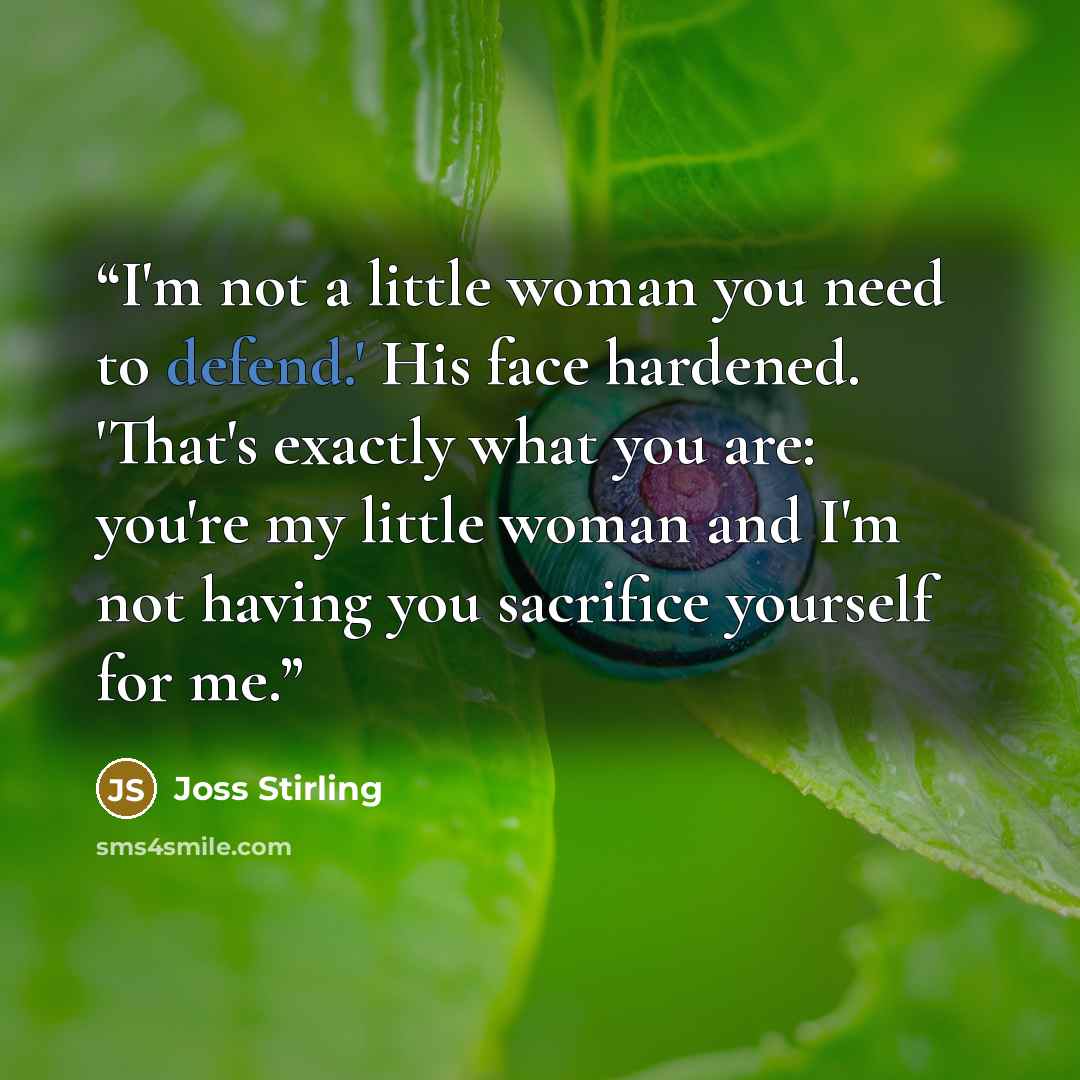 “I'm not a little woman you need to defend.' His face hardened. 'That's exactly what you are: you're my little woman and I'm not having you sacrifice yourself for me.” quote by Joss Stirling