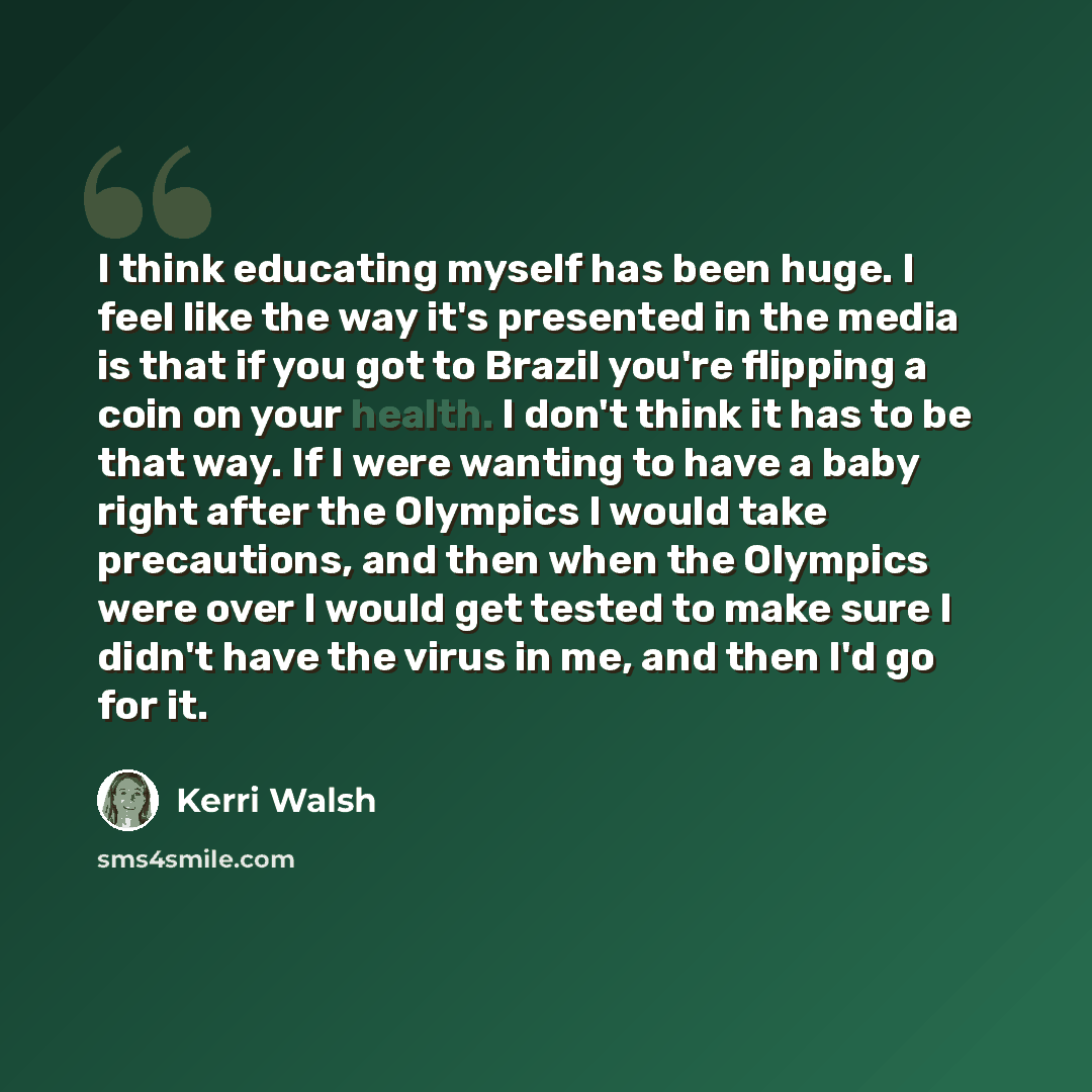 “I think educating myself has been huge. I feel like the way it's presented in the media is that if you got to Brazil you're flipping a coin on your health. I don't think it has to be that way. If I were wanting to have a baby right after the Olympics I would take precautions, and then when the…” quote by Kerri Walsh