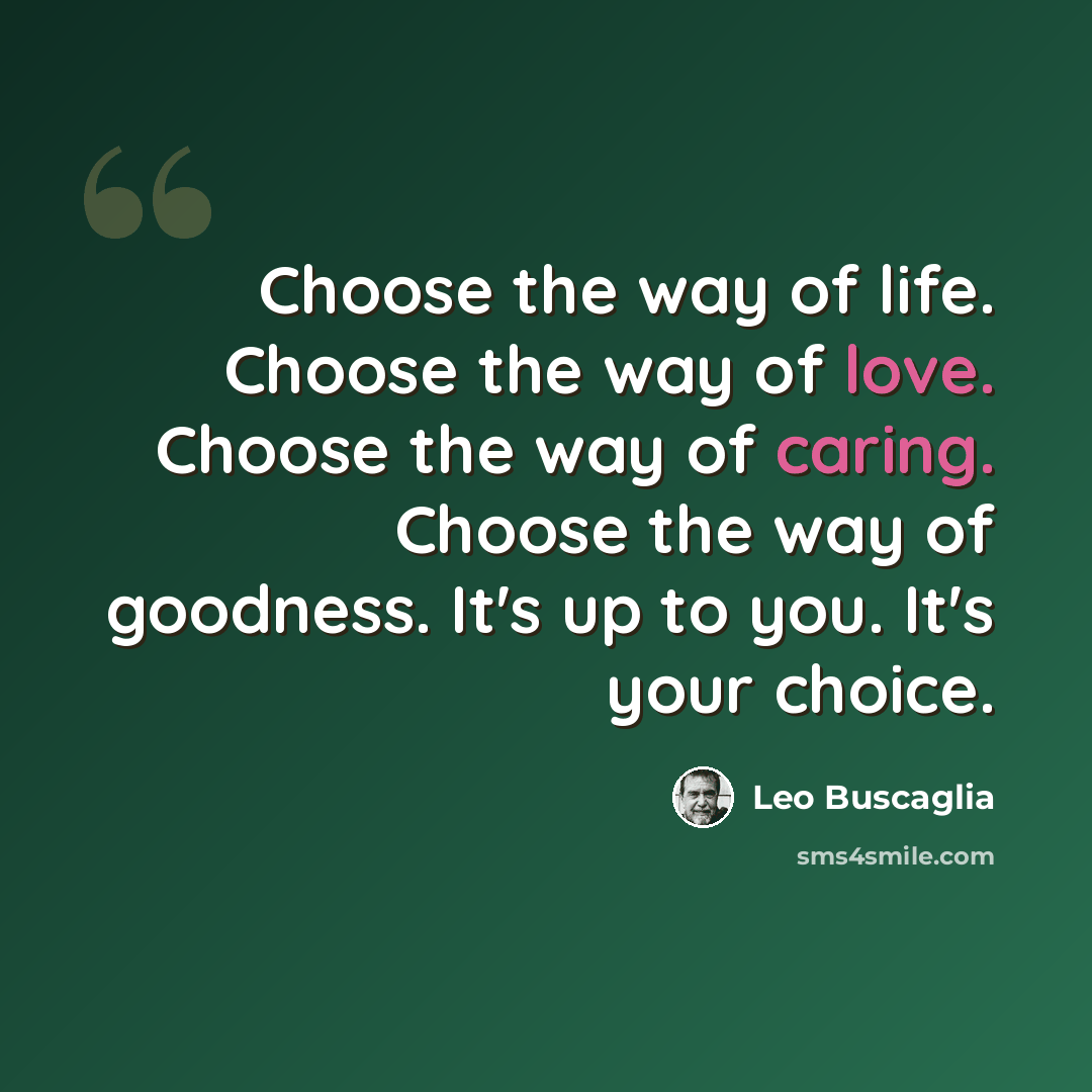 “Choose the way of life. Choose the way of love. Choose the way of caring. Choose the way of goodness. It's up to you. It's your choice.” quote by Leo Buscaglia
