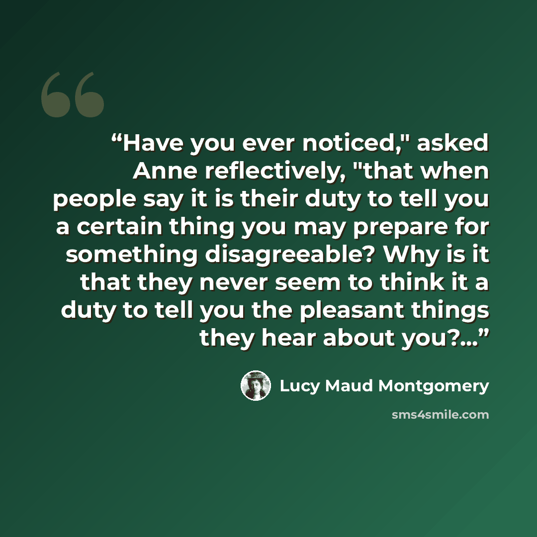 “Have you ever noticed," asked Anne reflectively, "that when people say it is their duty to tell you a certain thing you may prepare for something disagreeable? Why is it that they never seem to think it a duty to tell you the pleasant things they hear about you?...” quote by Lucy Maud Montgomery