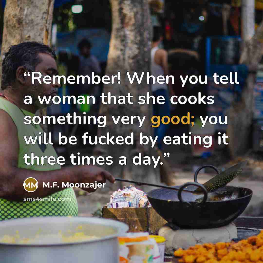 “Remember! When you tell a woman that she cooks something very good; you will be fucked by eating it three times a day.” quote by M.F. Moonzajer