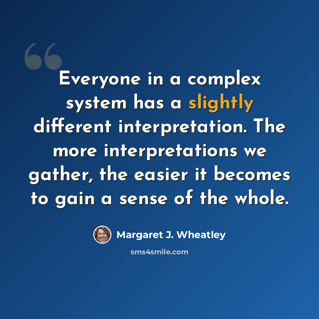 “Everyone in a complex system has a slightly different interpretation. The more interpretations we gather, the easier it becomes to gain a sense of the whole.” quote by Margaret J. Wheatley