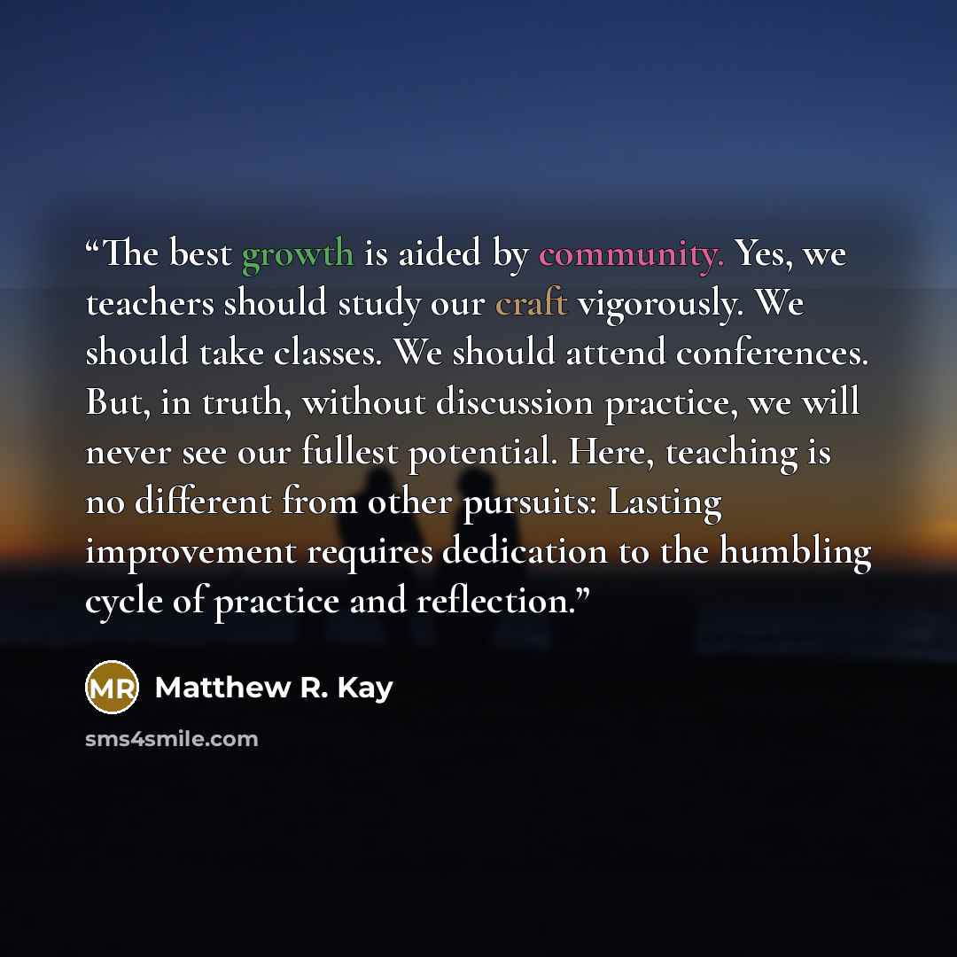 “The best growth is aided by community. Yes, we teachers should study our craft vigorously. We should take classes. We should attend conferences. But, in truth, without discussion practice, we will never see our fullest potential. Here, teaching is no different from other pursuits: Lasting…” quote by Matthew R. Kay