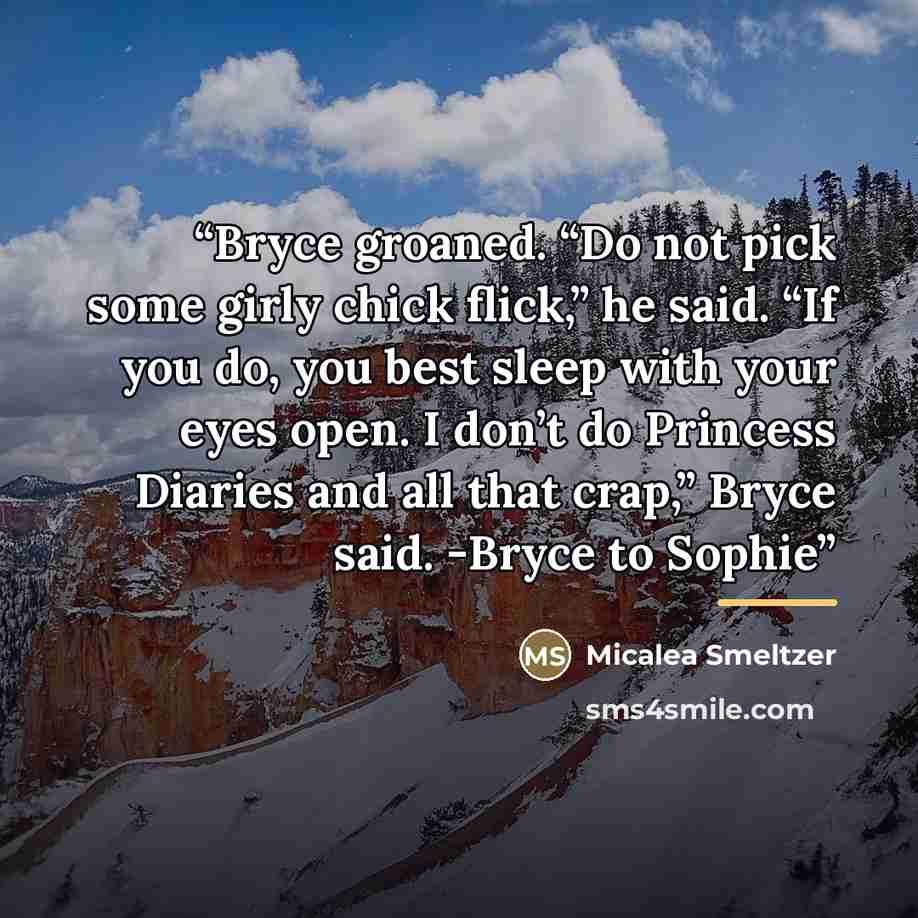 “Bryce groaned. “Do not pick some girly chick flick,” he said. “If you do, you best sleep with your eyes open. I don’t do Princess Diaries and all that crap,” Bryce said. -Bryce to Sophie” quote by Micalea Smeltzer