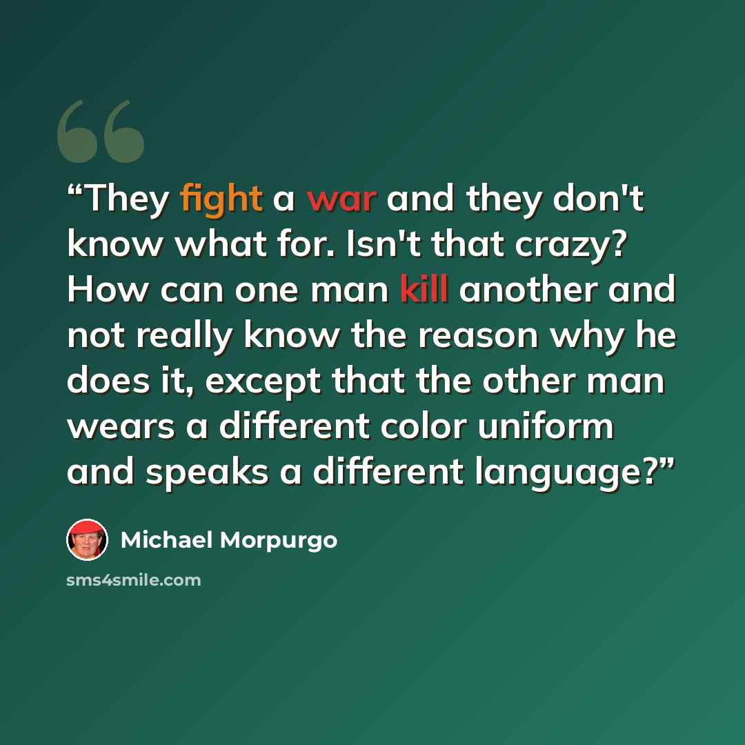 “They fight a war and they don't know what for. Isn't that crazy? How can one man kill another and not really know the reason why he does it, except that the other man wears a different color uniform and speaks a different language?” quote by Michael Morpurgo