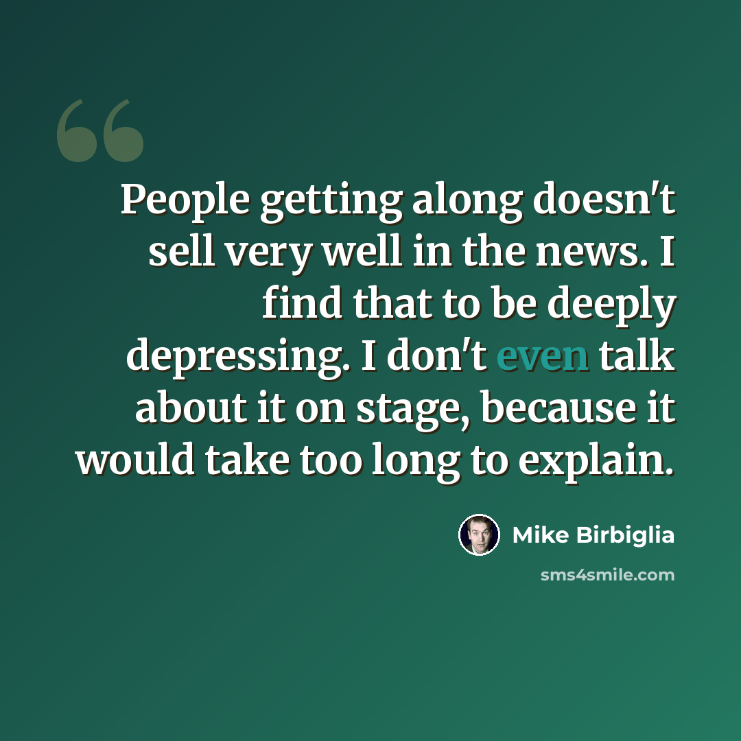 “People getting along doesn't sell very well in the news. I find that to be deeply depressing. I don't even talk about it on stage, because it would take too long to explain.” quote by Mike Birbiglia