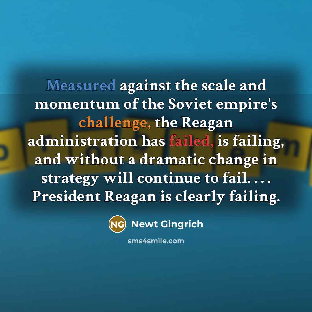 “Measured against the scale and momentum of the Soviet empire's challenge, the Reagan administration has failed, is failing, and without a dramatic change in strategy will continue to fail. . . . President Reagan is clearly failing.” quote by Newt Gingrich