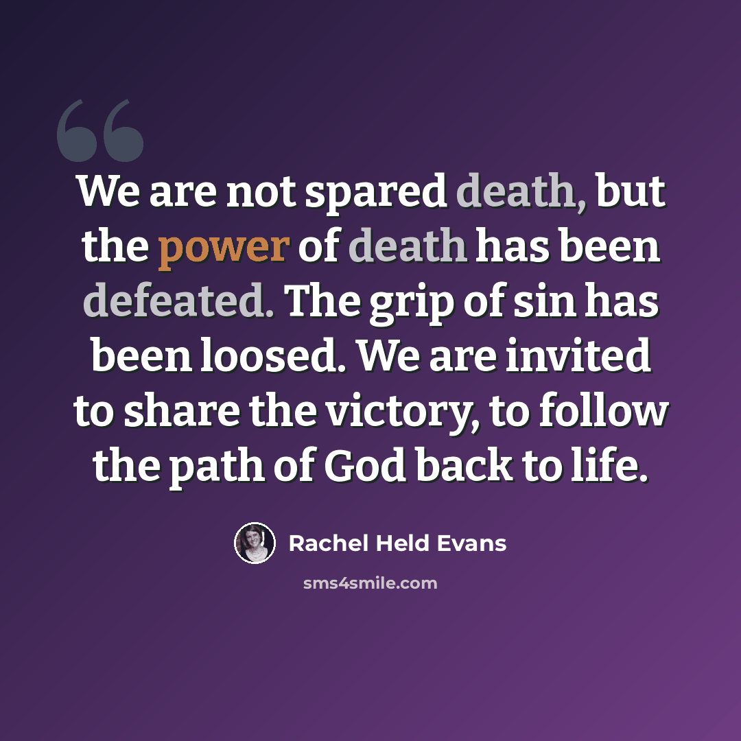 “We are not spared death, but the power of death has been defeated. The grip of sin has been loosed. We are invited to share the victory, to follow the path of God back to life.” quote by Rachel Held Evans
