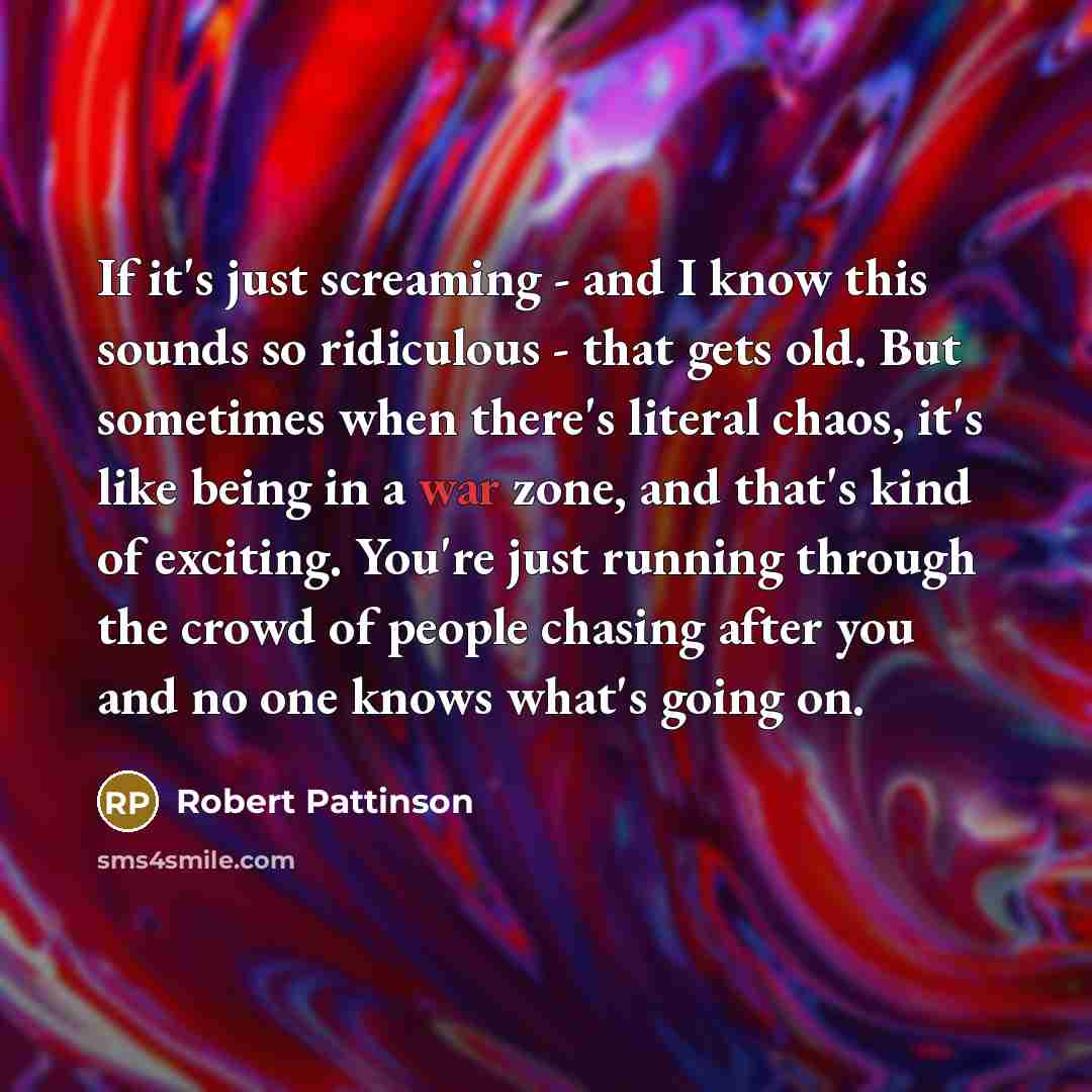“If it's just screaming - and I know this sounds so ridiculous - that gets old. But sometimes when there's literal chaos, it's like being in a war zone, and that's kind of exciting. You're just running through the crowd of people chasing after you and no one knows what's going on.” quote by Robert Pattinson