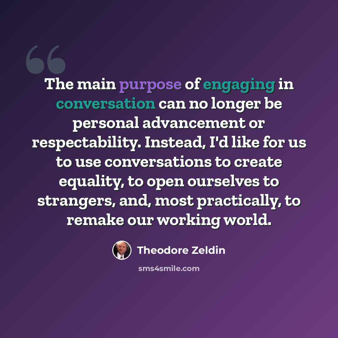 “The main purpose of engaging in conversation can no longer be personal advancement or respectability. Instead, I'd like for us to use conversations to create equality, to open ourselves to strangers, and, most practically, to remake our working world.” quote by Theodore Zeldin