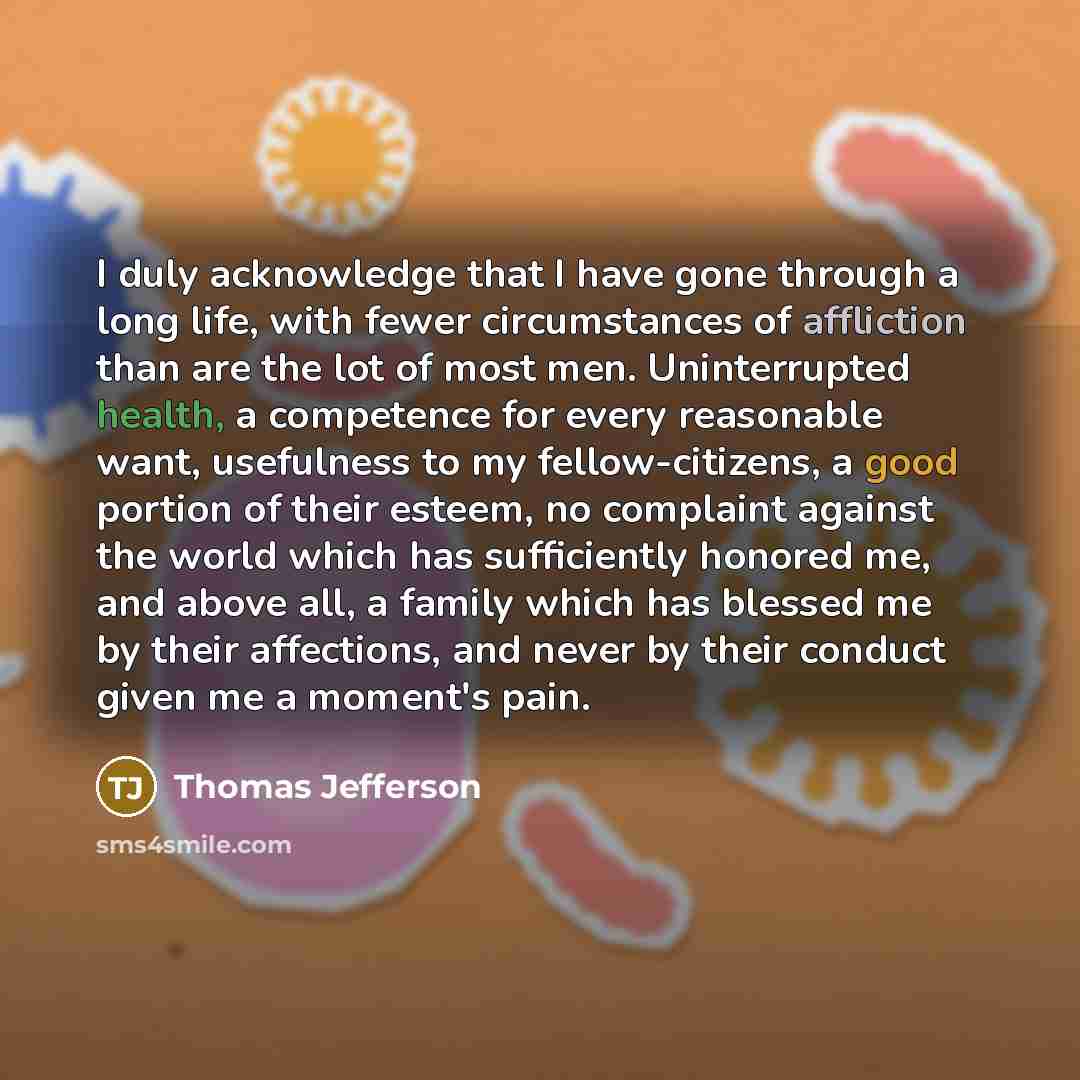 “I duly acknowledge that I have gone through a long life, with fewer circumstances of affliction than are the lot of most men. Uninterrupted health, a competence for every reasonable want, usefulness to my fellow-citizens, a good portion of their esteem, no complaint against the world which has…” quote by Thomas Jefferson