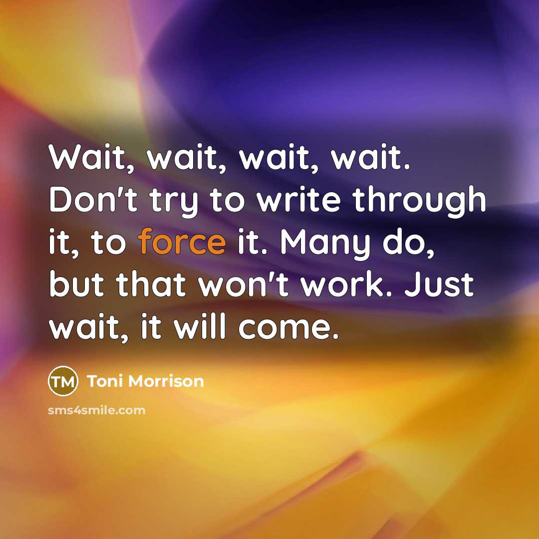 “Wait, wait, wait, wait. Don't try to write through it, to force it. Many do, but that won't work. Just wait, it will come.” quote by Toni Morrison
