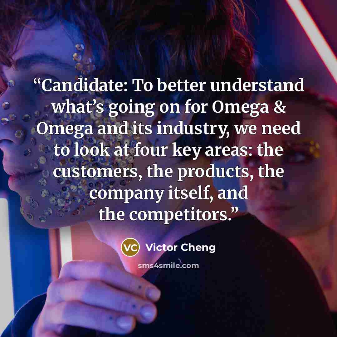 “Candidate: To better understand what’s going on for Omega & Omega and its industry, we need to look at four key areas: the customers, the products, the company itself, and the competitors.” quote by Victor Cheng