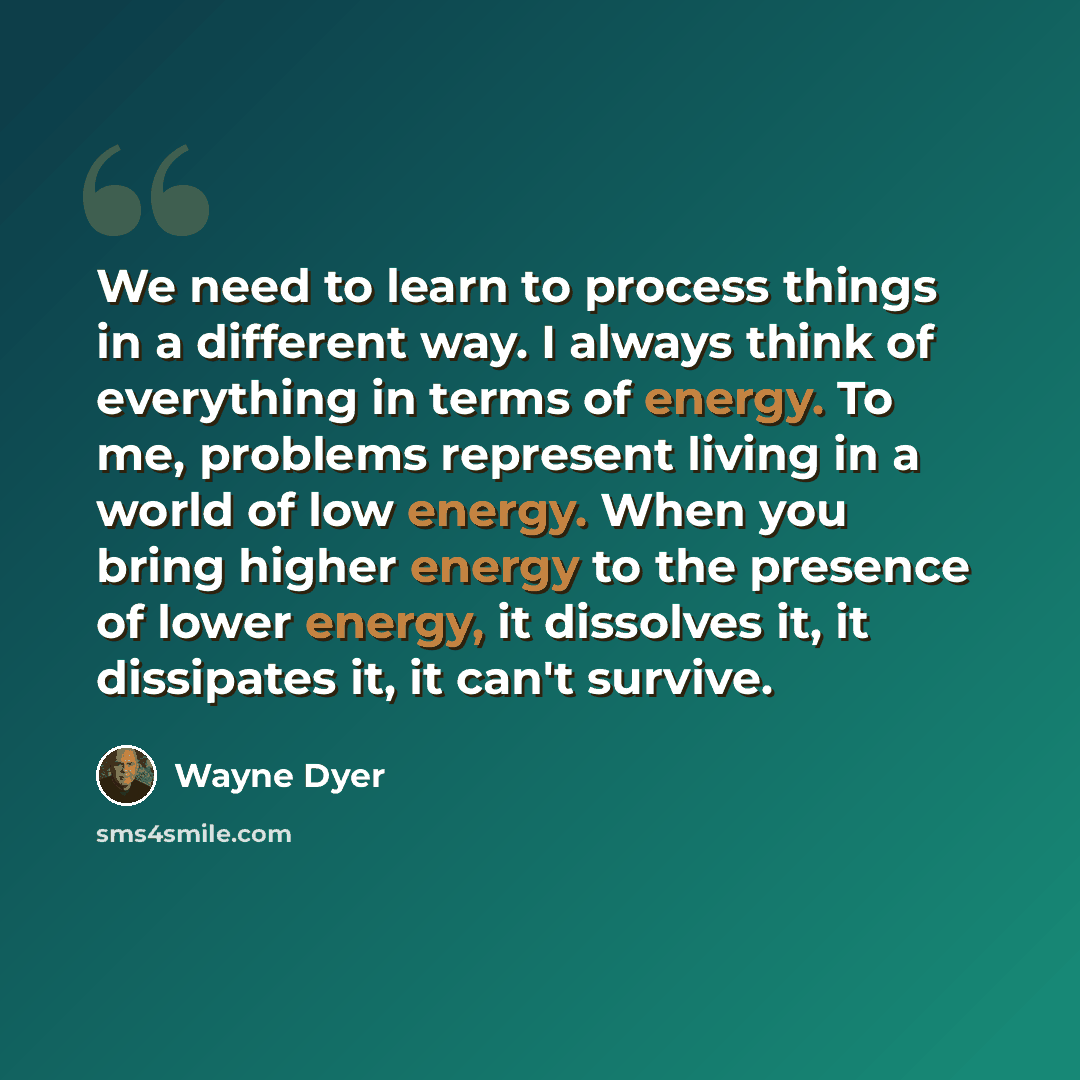 “We need to learn to process things in a different way. I always think of everything in terms of energy. To me, problems represent living in a world of low energy. When you bring higher energy to the presence of lower energy, it dissolves it, it dissipates it, it can't survive.” quote by Wayne Dyer
