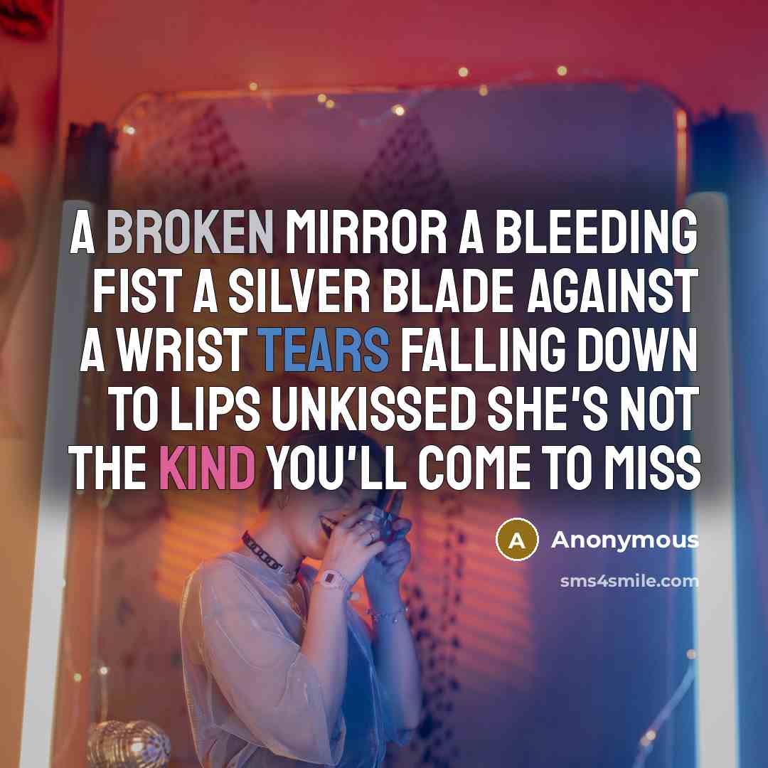 “A broken mirror a bleeding fist a silver blade against a wrist tears falling down to lips unkissed she's not the kind you'll come to miss” quote by Anonymous