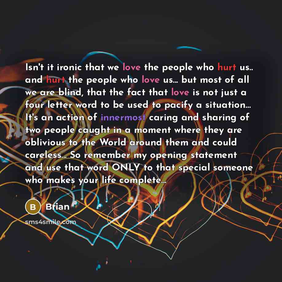 “Isn't it ironic that we love the people who hurt us.. and hurt the people who love us... but most of all we are blind, that the fact that love is not just a four letter word to be used to pacify a situation… It's an action of innermost caring and sharing of two people caught in a moment where they…” quote by Brian