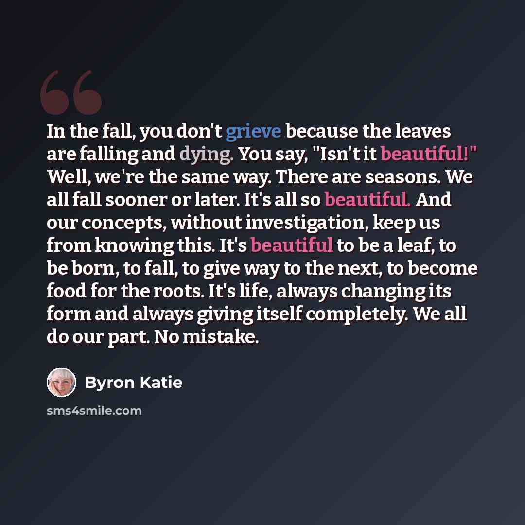 “In the fall, you don't grieve because the leaves are falling and dying. You say, "Isn't it beautiful!" Well, we're the same way. There are seasons. We all fall sooner or later. It's all so beautiful. And our concepts, without investigation, keep us from knowing this. It's beautiful to be a leaf…” quote by Byron Katie