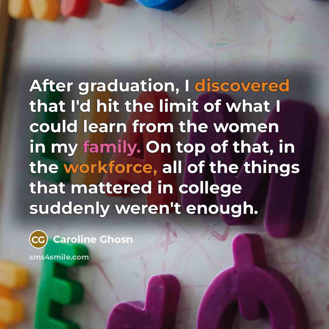 “After graduation, I discovered that I'd hit the limit of what I could learn from the women in my family. On top of that, in the workforce, all of the things that mattered in college suddenly weren't enough.” quote by Caroline Ghosn