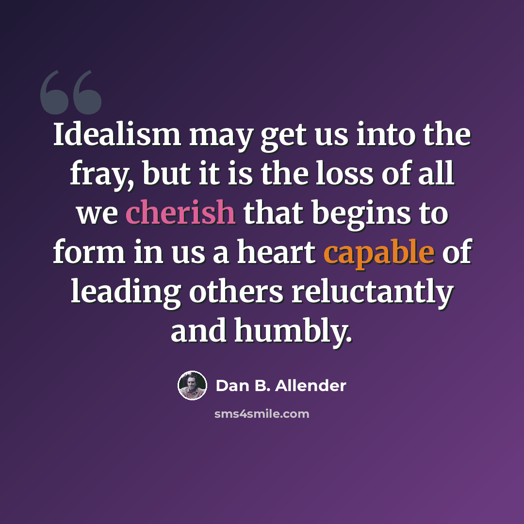 “Idealism may get us into the fray, but it is the loss of all we cherish that begins to form in us a heart capable of leading others reluctantly and humbly.” quote by Dan B. Allender