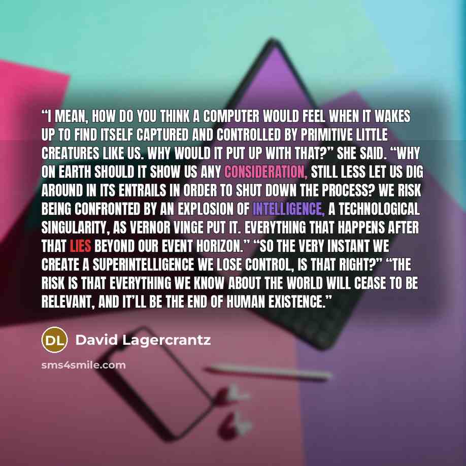 “I mean, how do you think a computer would feel when it wakes up to find itself captured and controlled by primitive little creatures like us. Why would it put up with that?” she said. “Why on earth should it show us any consideration, still less let us dig around in its entrails in order to shut…” quote by David Lagercrantz