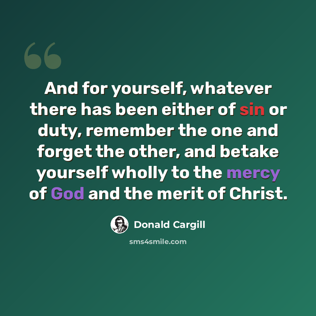 “And for yourself, whatever there has been either of sin or duty, remember the one and forget the other, and betake yourself wholly to the mercy of God and the merit of Christ.” quote by Donald Cargill