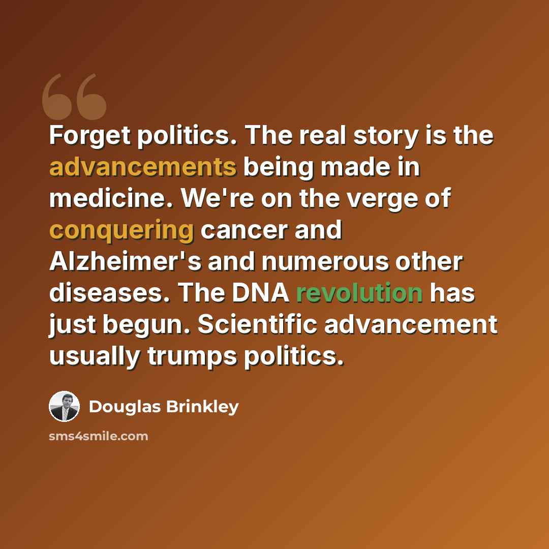 “Forget politics. The real story is the advancements being made in medicine. We're on the verge of conquering cancer and Alzheimer's and numerous other diseases. The DNA revolution has just begun. Scientific advancement usually trumps politics.” quote by Douglas Brinkley