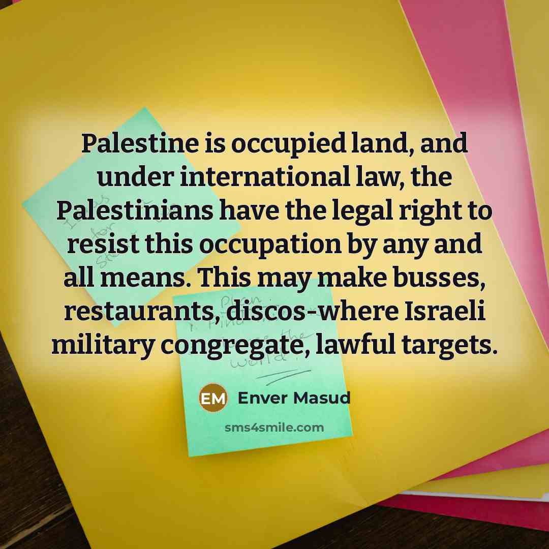 “Palestine is occupied land, and under international law, the Palestinians have the legal right to resist this occupation by any and all means. This may make busses, restaurants, discos-where Israeli military congregate, lawful targets.” quote by Enver Masud