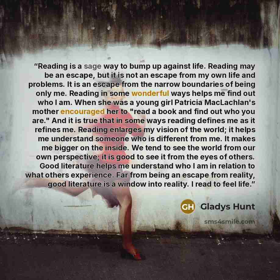 “Reading is a sage way to bump up against life. Reading may be an escape, but it is not an escape from my own life and problems. It is an escape from the narrow boundaries of being only me. Reading in some wonderful ways helps me find out who I am. When she was a young girl Patricia MacLachlan's…” quote by Gladys Hunt