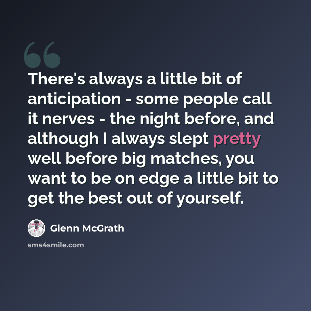 “There's always a little bit of anticipation - some people call it nerves - the night before, and although I always slept pretty well before big matches, you want to be on edge a little bit to get the best out of yourself.” quote by Glenn McGrath
