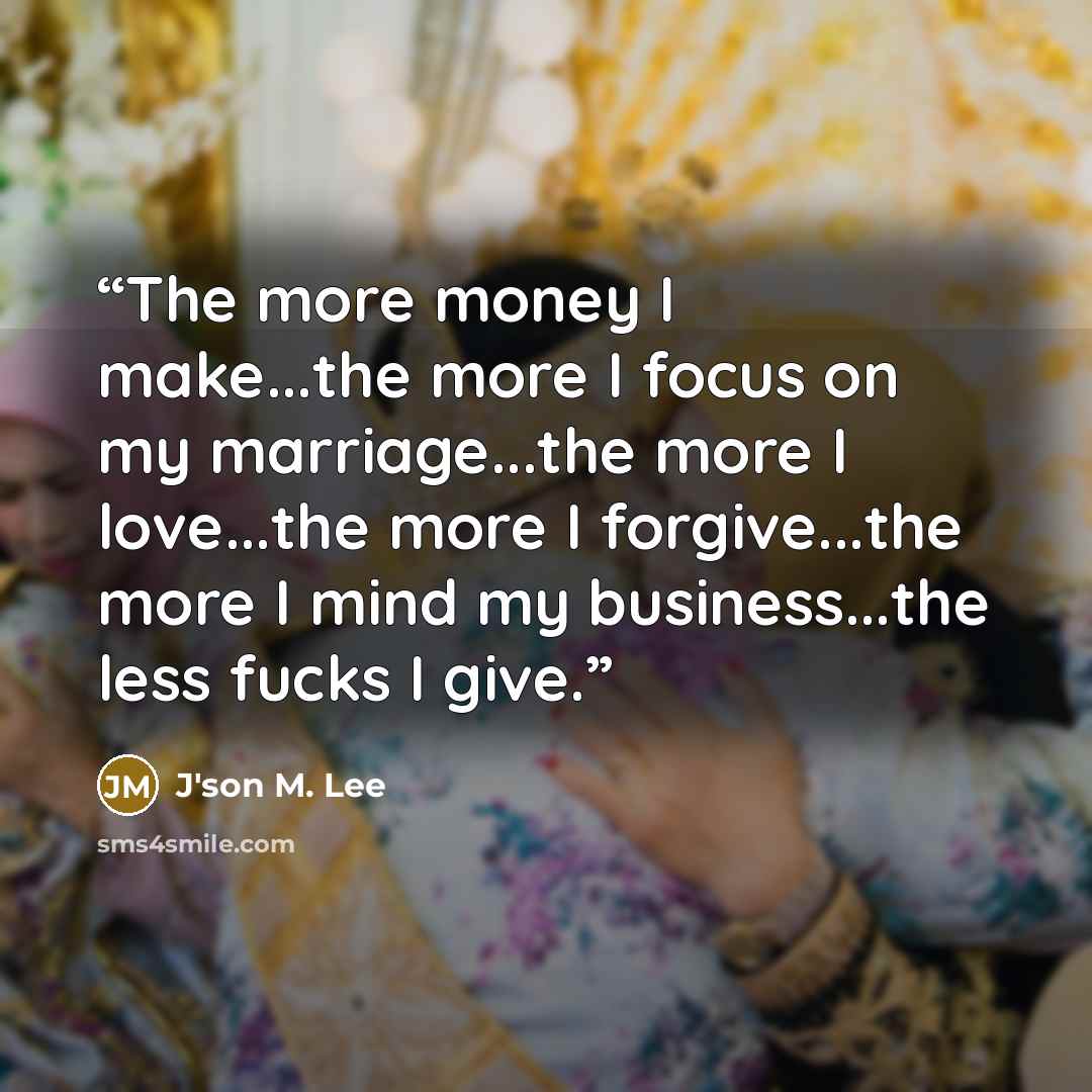 “The more money I make...the more I focus on my marriage...the more I love...the more I forgive...the more I mind my business...the less fucks I give.” quote by J'son M. Lee