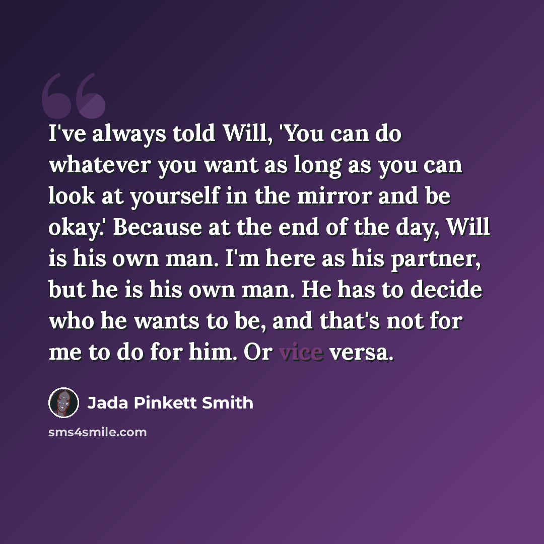 “I've always told Will, 'You can do whatever you want as long as you can look at yourself in the mirror and be okay.' Because at the end of the day, Will is his own man. I'm here as his partner, but he is his own man. He has to decide who he wants to be, and that's not for me to do for him. Or vice…” quote by Jada Pinkett Smith