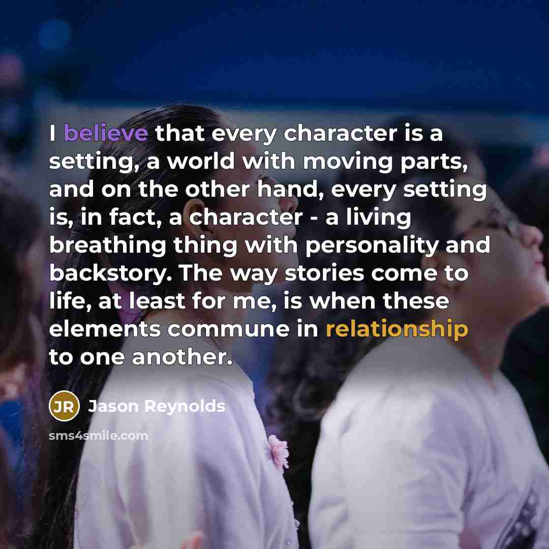“I believe that every character is a setting, a world with moving parts, and on the other hand, every setting is, in fact, a character - a living breathing thing with personality and backstory. The way stories come to life, at least for me, is when these elements commune in relationship to one…” quote by Jason Reynolds