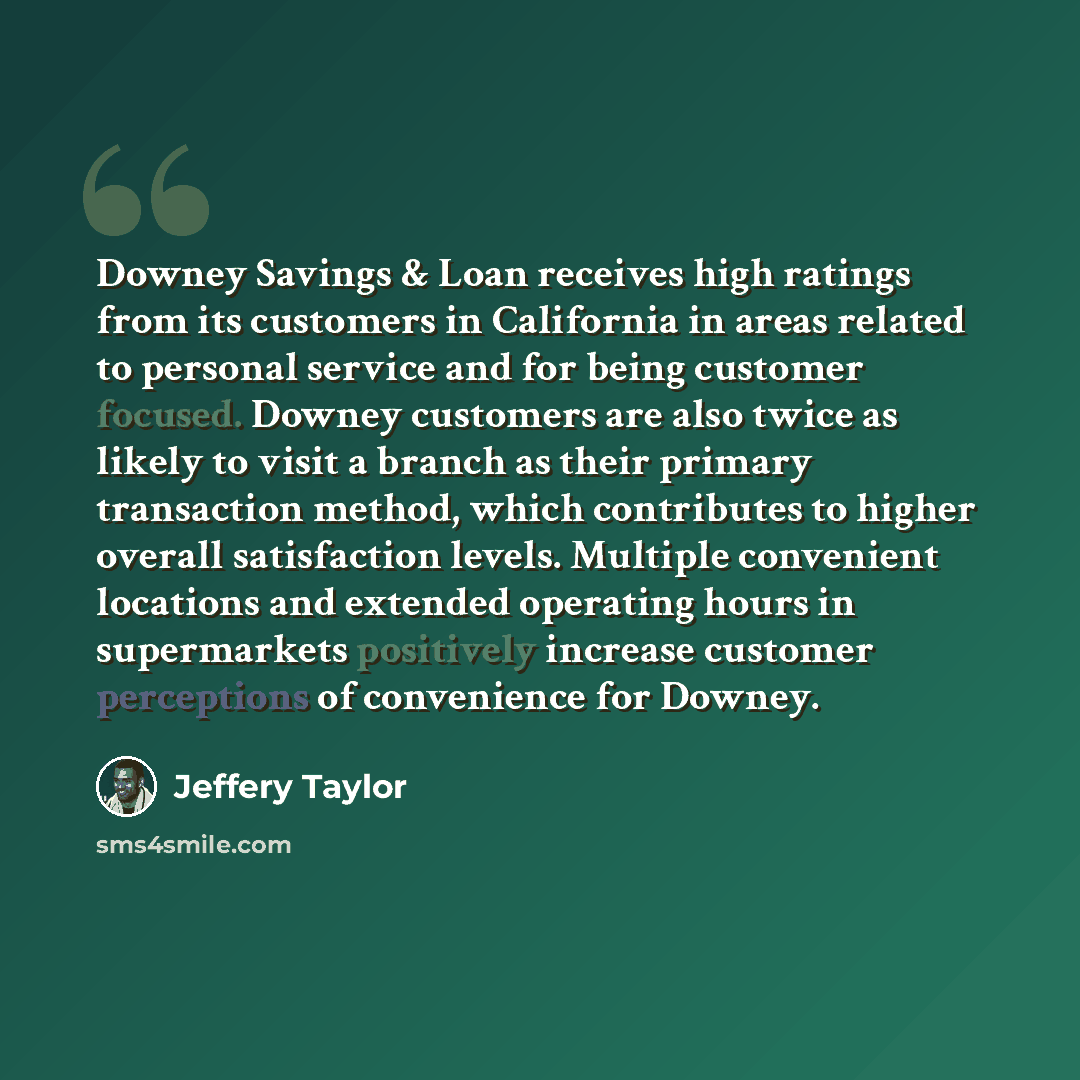 “Downey Savings & Loan receives high ratings from its customers in California in areas related to personal service and for being customer focused. Downey customers are also twice as likely to visit a branch as their primary transaction method, which contributes to higher overall satisfaction…” quote by Jeffery Taylor