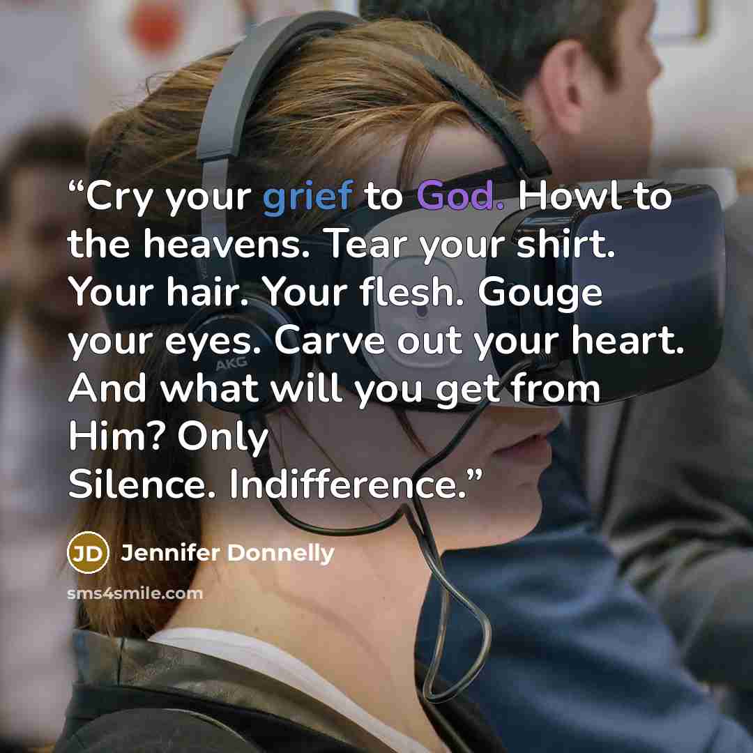 “Cry your grief to God. Howl to the heavens. Tear your shirt. Your hair. Your flesh. Gouge your eyes. Carve out your heart. And what will you get from Him? Only Silence. Indifference.” quote by Jennifer Donnelly