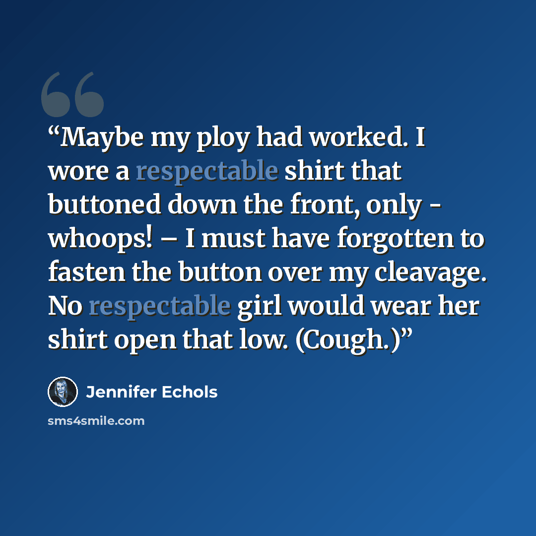“Maybe my ploy had worked. I wore a respectable shirt that buttoned down the front, only - whoops! – I must have forgotten to fasten the button over my cleavage. No respectable girl would wear her shirt open that low. (Cough.)” quote by Jennifer Echols