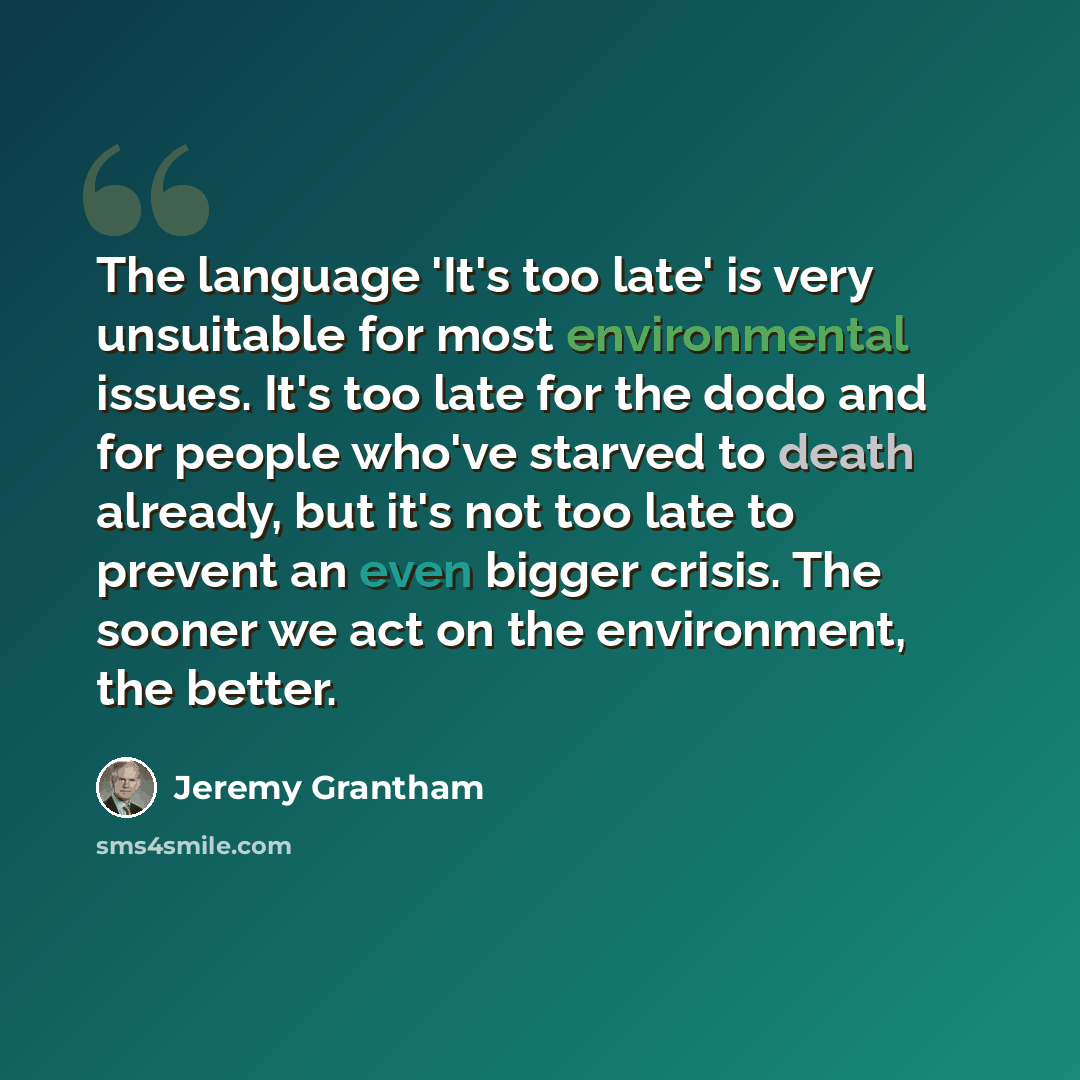 “The language 'It's too late' is very unsuitable for most environmental issues. It's too late for the dodo and for people who've starved to death already, but it's not too late to prevent an even bigger crisis. The sooner we act on the environment, the better.” quote by Jeremy Grantham