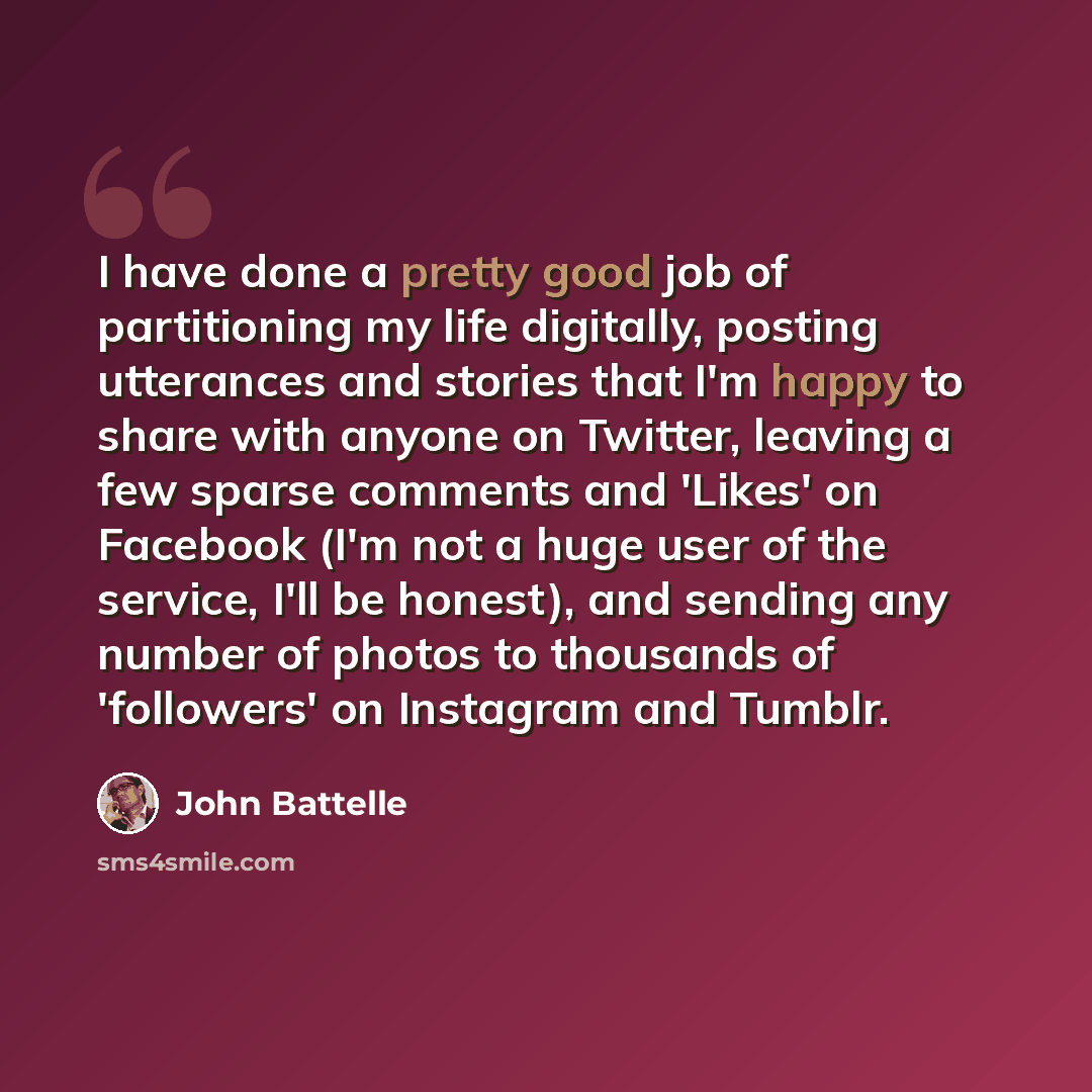 “I have done a pretty good job of partitioning my life digitally, posting utterances and stories that I'm happy to share with anyone on Twitter, leaving a few sparse comments and 'Likes' on Facebook (I'm not a huge user of the service, I'll be honest), and sending any number of photos to thousands…” quote by John Battelle
