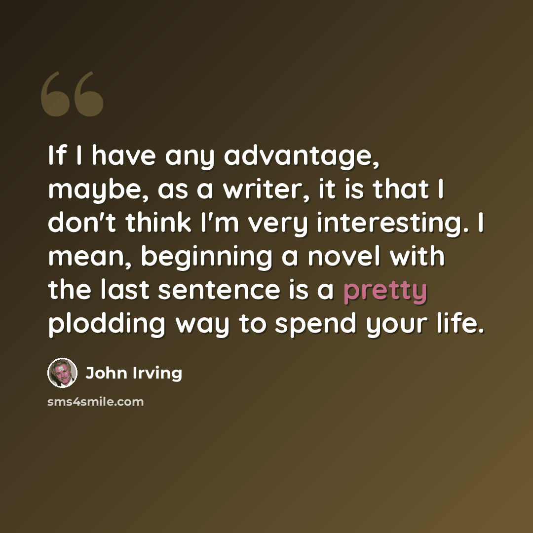 “If I have any advantage, maybe, as a writer, it is that I don't think I'm very interesting. I mean, beginning a novel with the last sentence is a pretty plodding way to spend your life.” quote by John Irving