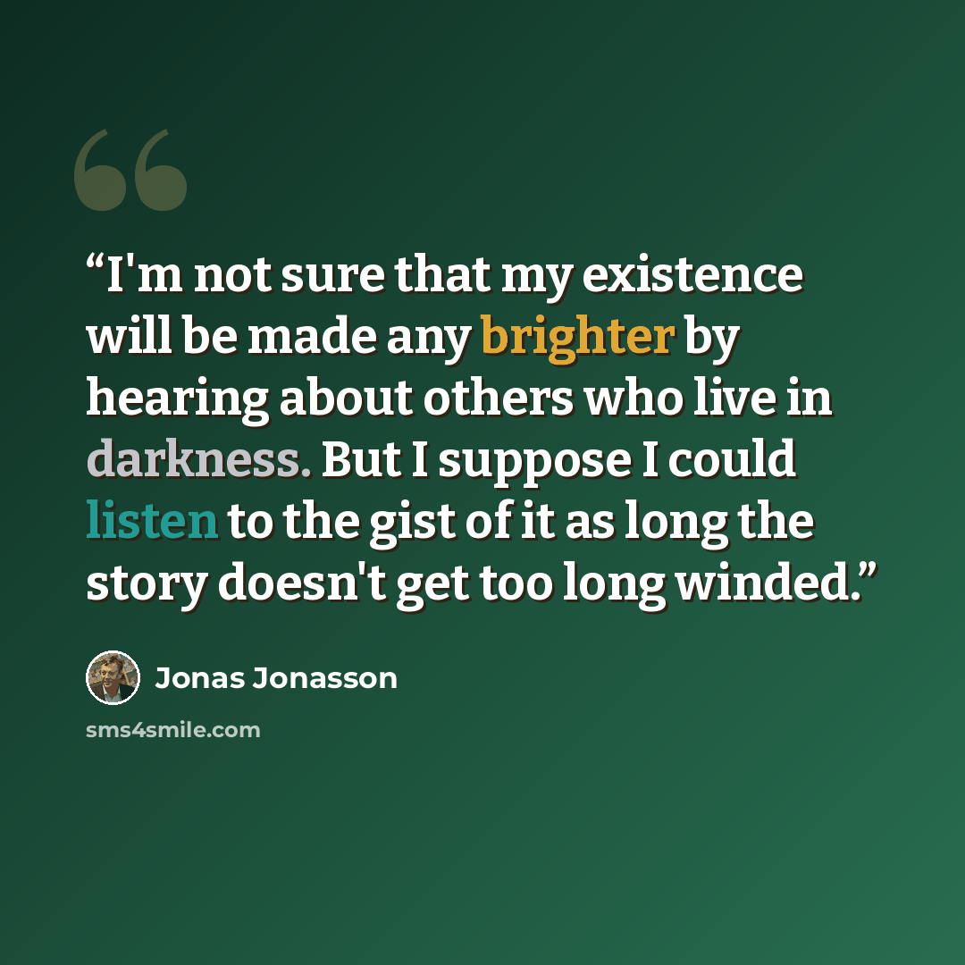 “I'm not sure that my existence will be made any brighter by hearing about others who live in darkness. But I suppose I could listen to the gist of it as long the story doesn't get too long winded.” quote by Jonas Jonasson