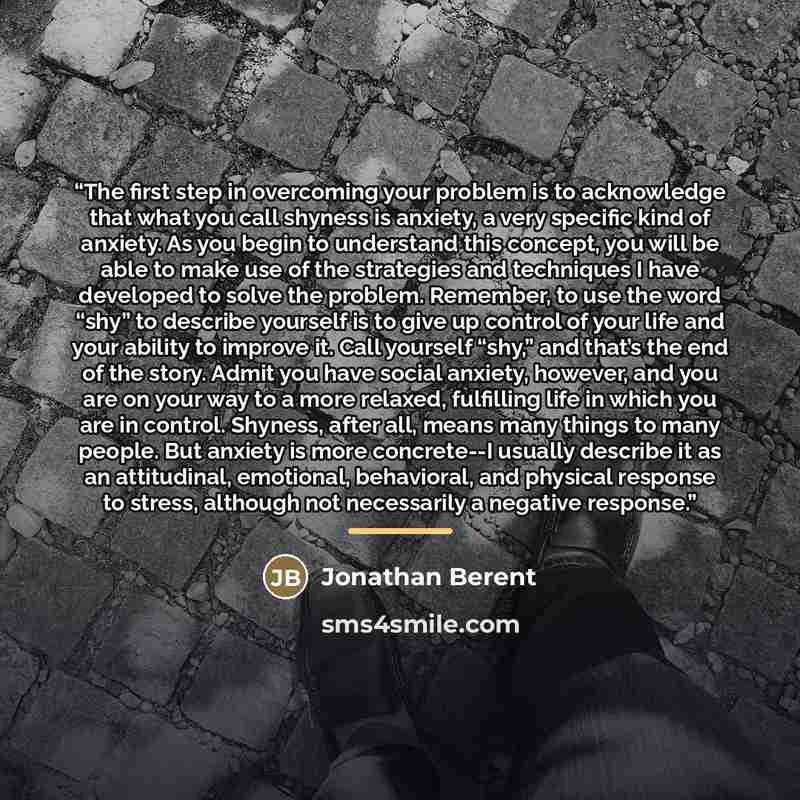 “The first step in overcoming your problem is to acknowledge that what you call shyness is anxiety, a very specific kind of anxiety. As you begin to understand this concept, you will be able to make use of the strategies and techniques I have developed to solve the problem. Remember, to use the…” quote by Jonathan Berent