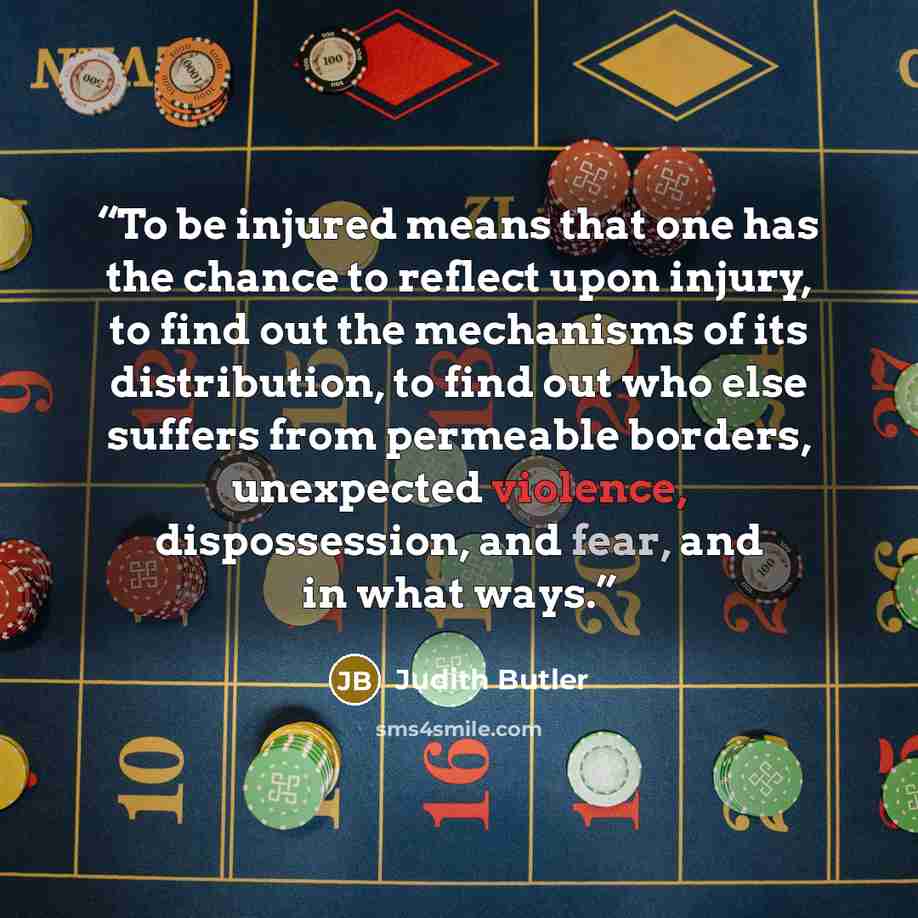 “To be injured means that one has the chance to reflect upon injury, to find out the mechanisms of its distribution, to find out who else suffers from permeable borders, unexpected violence, dispossession, and fear, and in what ways.” quote by Judith Butler