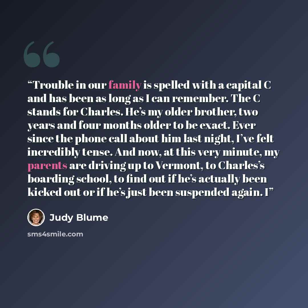 “Trouble in our family is spelled with a capital C and has been as long as I can remember. The C stands for Charles. He’s my older brother, two years and four months older to be exact. Ever since the phone call about him last night, I’ve felt incredibly tense. And now, at this very minute, my…” quote by Judy Blume